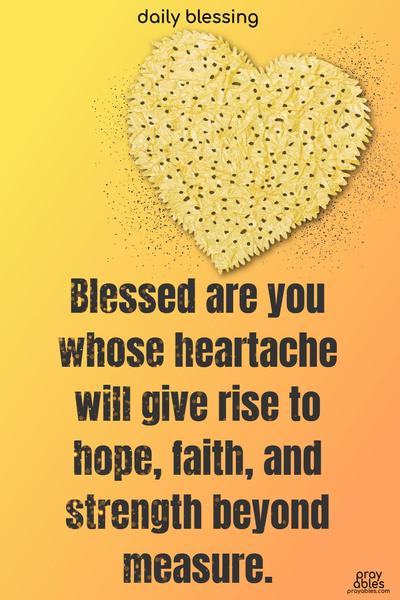 Blessed are you whose heartache will give rise to hope, faith, and strength beyond measure.