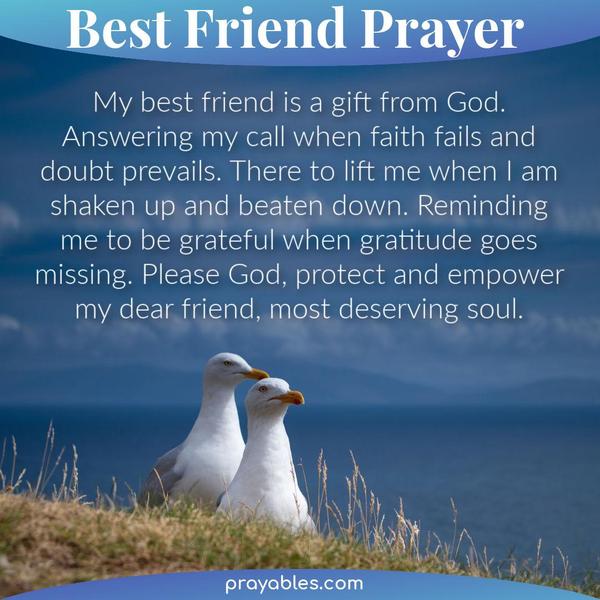 My best friend is a gift from God. Answering my call when faith fails and doubt prevails. There to lift me when I am shaken up and beaten down. Reminding me to be grateful
when gratitude goes missing. Please God, protect and empower my dear friend, most deserving soul.