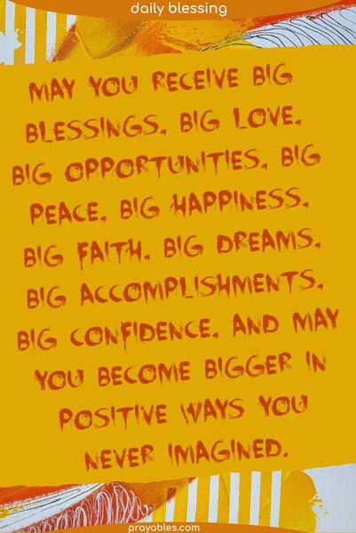 May you receive big blessings, big love, big opportunities, big peace, big happiness, big faith, big dreams, big accomplishments, big confidence, and may you become bigger in positive ways you never imagined.