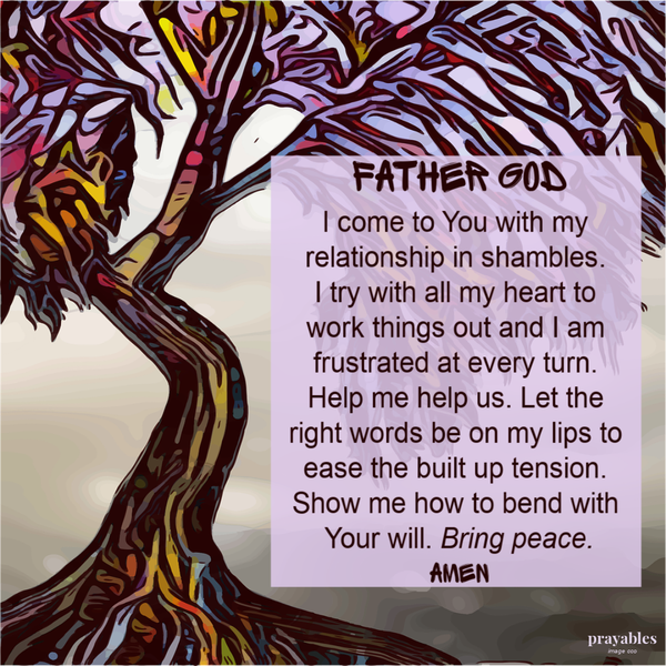 Father God I come to You with my relationship in shambles. I try with all my heart to work things out and I am frustrated at every turn. Help me help us. Let the right words be on my lips to ease the built up tension. Show me how to bend
with Your will. Bring peace. Amen