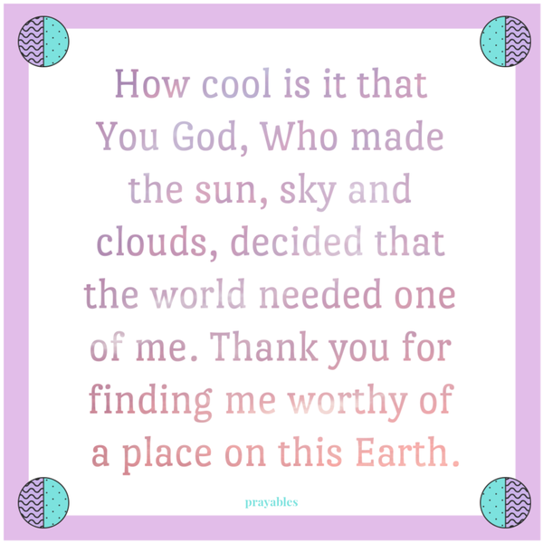 How cool is it that You God, Who made the sun, sky and clouds, decided that the world needed one of me. Thank you for finding me worthy of a place on this Earth.