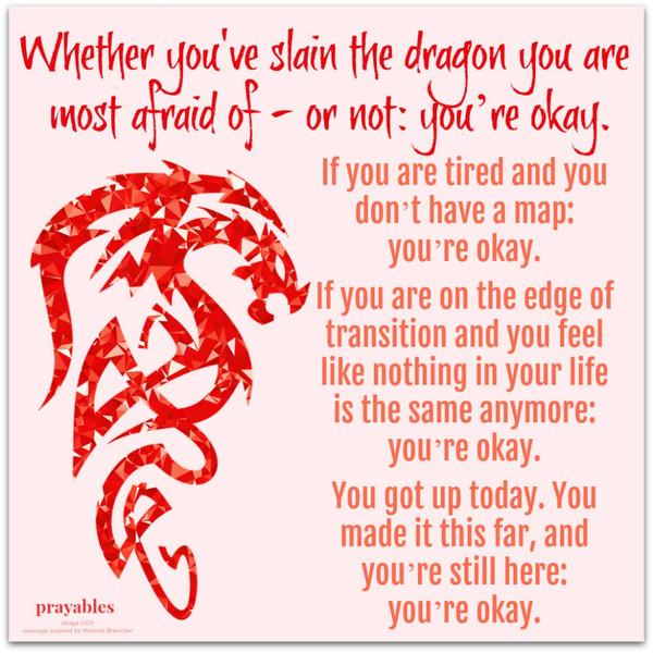 Whether you've slain the dragon you are  most afraid of - or not: you’re okay. If you are tired and you don’t have a map: you’re okay.  If you are on the edge of transition and you feel like nothing in your life is the same anymore:
you’re okay.  You got up today. You made it this far, and you’re still here:  you’re okay. 