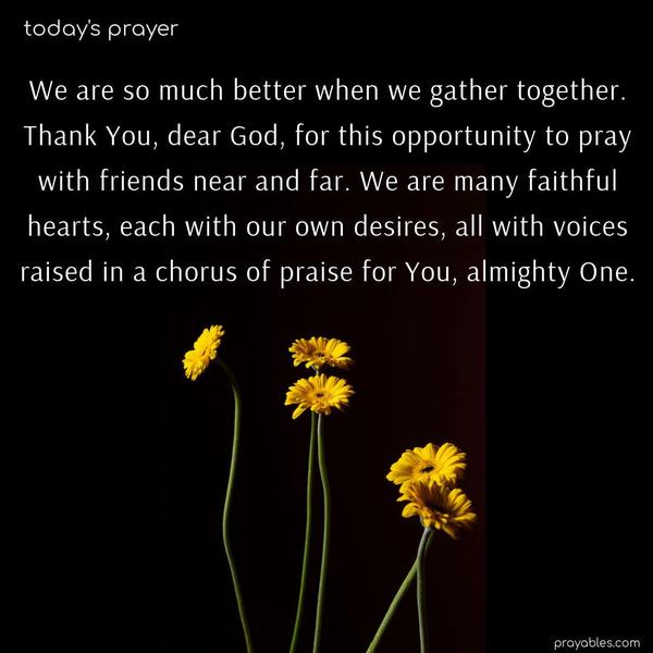 We are so much better when we gather together. Thank You, dear God, for this opportunity to pray with friends near and far. We are many faithful hearts, each with our own desires, all with voices raised in a chorus of praise for You, almighty One.