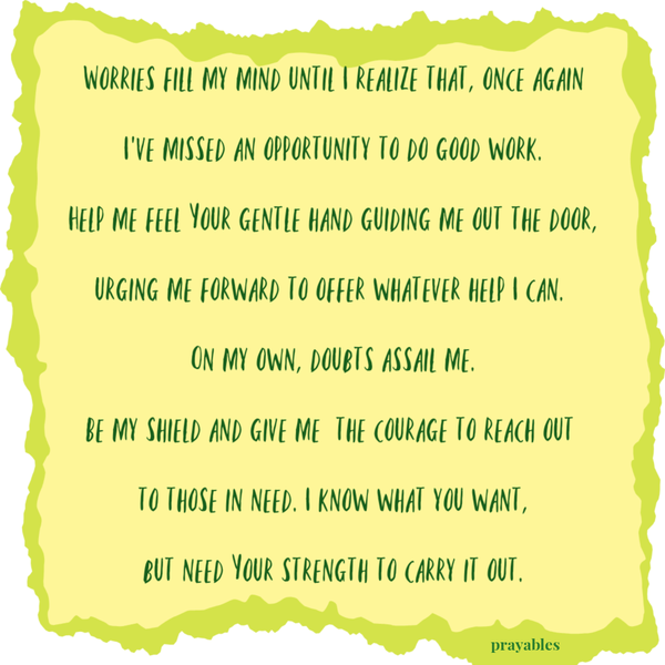 Worries fill my mind until I realize that, once again I’ve missed an opportunity to do good work. Help me feel Your gentle hand guiding me out the door, urging me forward to offer whatever help I can. On my own, doubts assail me. Be my
shield and give me the courage to reach out to those in need. I know what you want, but need Your strength to carry it out.