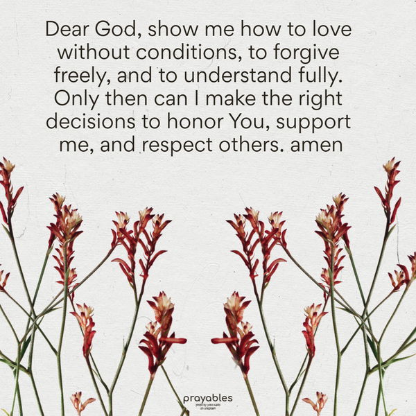 Dear God, show me how to love without conditions, to forgive freely, and to understand fully. Only then can I make the right decisions to honor You, support me, and respect
others. Amen