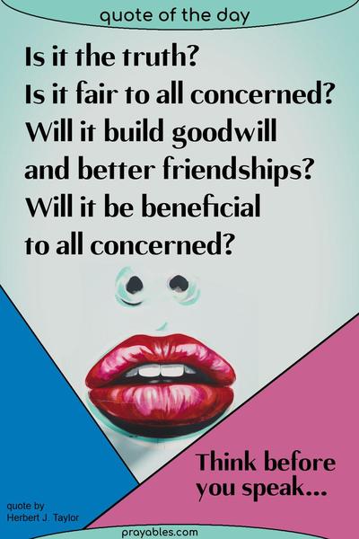 Is it the truth? Is it fair to all concerned? Will it build goodwill and better friendships? Will it be beneficial to all concerned? Herbert J. Taylor