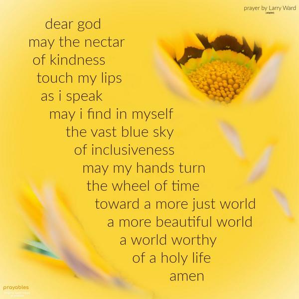 Dear God, May the nectar of kindness touch my lips as I speak, may I find in myself the vast blue sky of inclusiveness and may my hands turn the wheel of time toward a more just world, a
more beautiful world, a world worthy of my holy life. Larry Ward