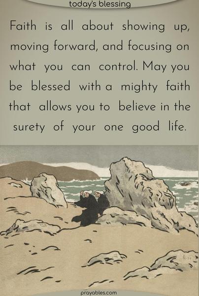 Faith is all about showing up, moving forward, and focusing on what you can control. May you be blessed with a mighty faith that allows you to believe in the surety of your one good life.