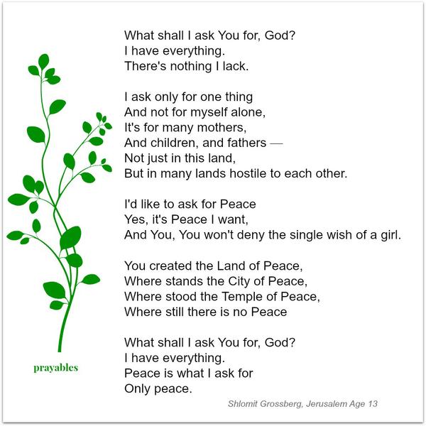 What shall I ask You for, God? I have everything. There’s nothing I lack. I ask only for one thing And not for myself alone; It’s for many mothers, and children, and fathers — Not just in this land, but in many lands hostile to each
other. I’d like to ask for Peace Yes, it’s Peace I want, And You, You won’t deny the single wish of a girl. You created the Land of Peace, Where stands the City of Peace, Where stood the Temple of Peace, Where still there Is no Peace. What shall I ask You for; God? I have everything. Peace is what I ask for Only peace. Shlomit Grossberg, Age 13, Jerusalem