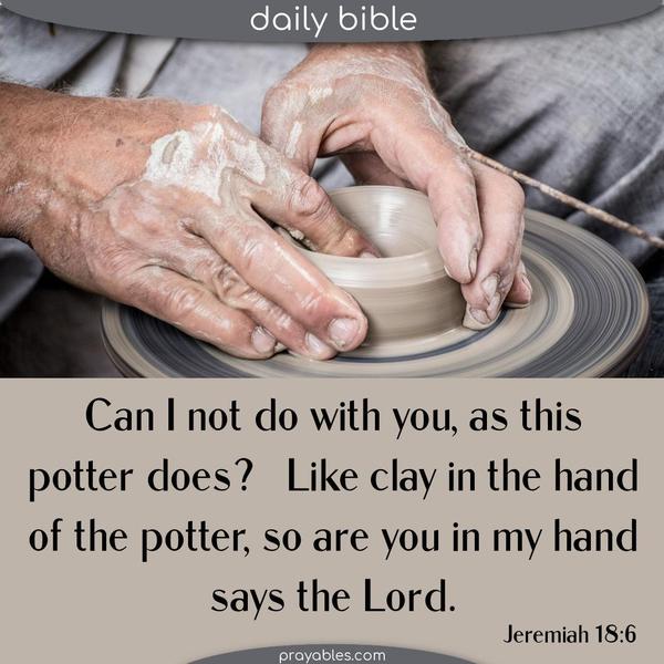 Jeremiah 18:6 Can I not do with you, as this potter does? Like clay in the hand of the potter, so are you in my hand, says the Lord.
