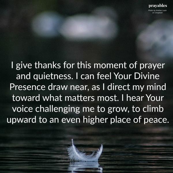 I give thanks for this moment of prayer and quietness. I can feel Your Divine Presence draw near, as I direct my mind toward what matters most. I hear Your voice challenging me to grow, to climb upward to an even higher place of peace.