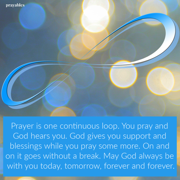 Prayer is one continuous loop. You pray and God hears you. God supports you and blesses you and you pray some more. And on it goes
without a break. May God continue to bless you today and always.