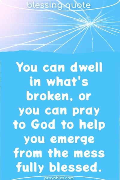 You can dwell in what’s broken, or you can pray to God to help you emerge from the mess fully blessed.