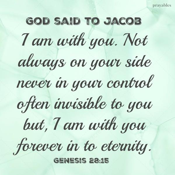 Genesis 28:15 God said to Jacob I am with you. Not always on your side never in your control often invisible to you but, I am with you forever in to eternity.