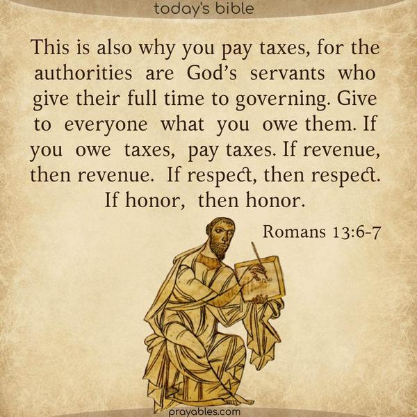 Romans 13:6-7 This is also why you pay taxes, for the authorities are God’s servants who give their full time to governing. Give to everyone what you owe them. If you owe taxes, pay taxes. If revenue, then revenue. If respect, then respect. If honor, then honor.