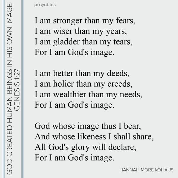 God created human beings in His own image. I am stronger than my fears, I am wiser than my years, I am gladder than my tears, For I am God’s image. I am better than my deeds,
I am holier than my creeds, I am wealthier than my needs, For I am God’s image. God whose image thus I bear, And whose likeness I shall share, All God’s glory will declare, For I am God’s image. Affirmation by Hannah More Kohaus