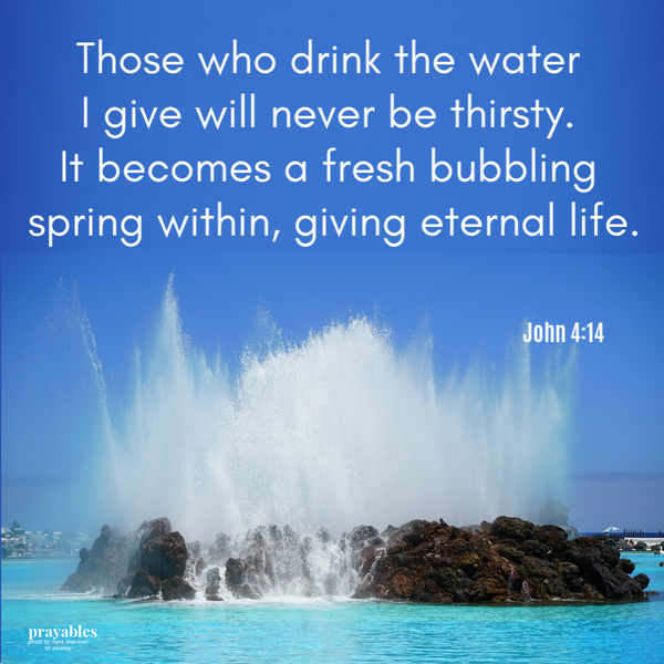 John 4:14  Those who drink the water I give will never be thirsty again. It becomes a fresh bubbling spring within them giving eternal life.