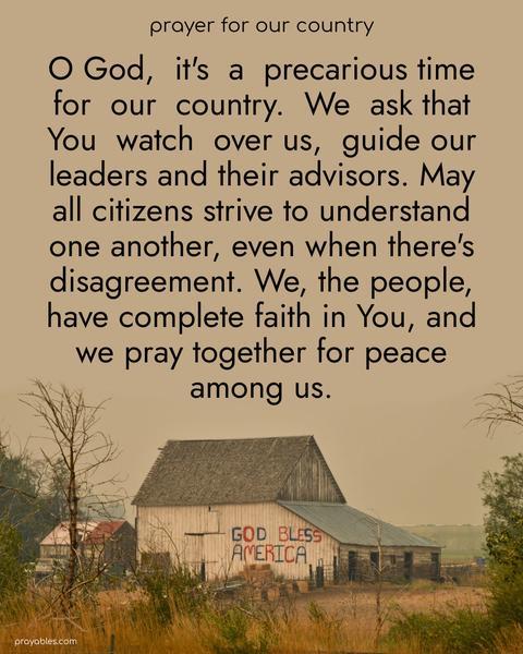 O God, it's a precarious time for our country. We ask that You watch over us, guide our leaders and their advisors. May all citizens strive to understand one another, even when there's disagreement. We, the people, have complete faith in You, and we pray together for peace among us.
