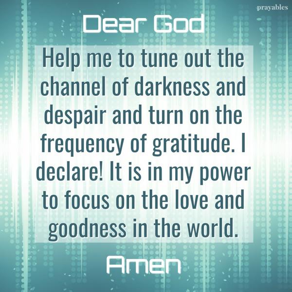 Dear God, Help me to tune out the channel of darkness and despair and turn on the frequency of gratitude. I declare! It is in my power to focus on the love and goodness in the world. Amen