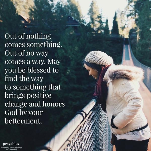 Out of nothing comes something. Out of no way comes a way. May you be blessed to find the way to something that brings positive change and honors God by your betterment.