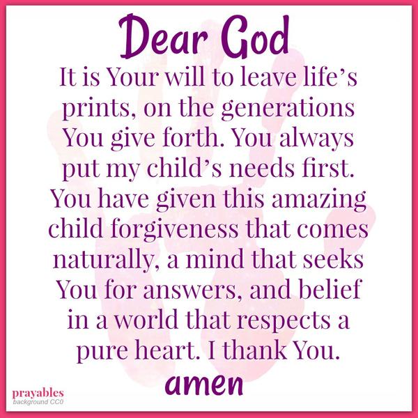 Dear God, It is You will to leave life’s prints, on the generations You give forth. You always put my child’s needs first. You have given this amazing child forgiveness that comes naturally, a mind that seeks You for answers, and
belief in a world that respects a pure heart. I thank You.