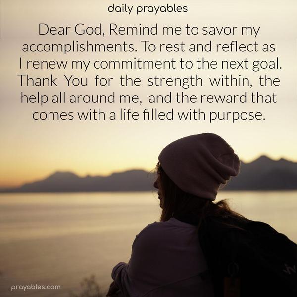 Dear God, Remind me to savor my accomplishments. To rest and reflect as I renew my commitment to the next goal. Thank You for the strength within, the help all around me, and the reward that comes with a life filled with purpose.