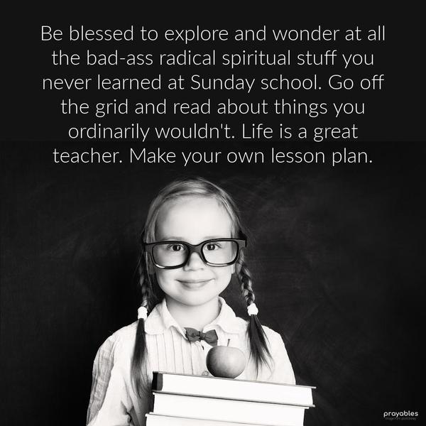 Be blessed to explore and wonder at all the bad-ass radical spiritual stuff you never learned at Sunday school. Go off the grid and read about things you
ordinarily wouldn't. Life is a great teacher. Make your own lesson plan.