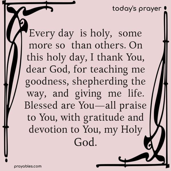 Every day is holy, some more so than others. On this holy day, I thank You, dear God, for teaching me goodness, shepherding the way, and giving me life. Blessed are You—all praise to You, with gratitude and devotion to You, my Holy God.
