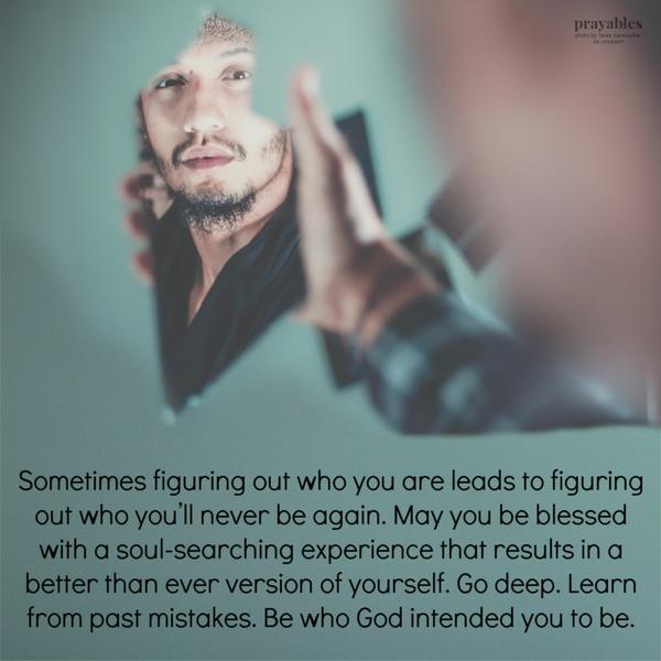 Sometimes figuring out who you are leads to figuring out who you’ll never be again. May you be blessed with a soul-searching experience that results in a better
than ever version of yourself. Go deep. Learn from past mistakes. Be who God intended you to be.