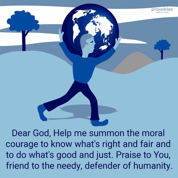 Please God, Help me summon the moral courage to know what's right and fair and to do what's good and just. Praise to You, friend to the needy, defender of
humanity.