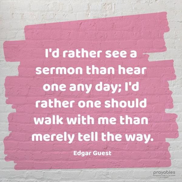 I’d rather see a sermon than hear one any day; I’d rather one should walk with me than merely tell the way. Edgar Guest