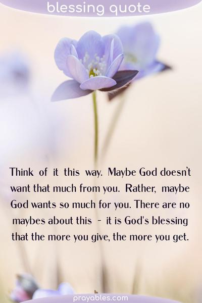 Think of it this way. Maybe God doesn’t want that much from you. Rather, maybe God wants so much for you. There are no maybes about this – it is God’s blessing that the more
you give, the more you get.