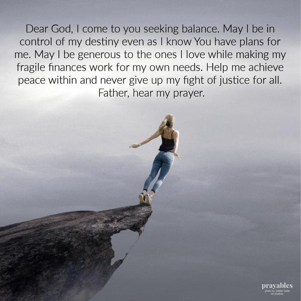 Dear God, I come to you seeking balance. May I be in control of my destiny even as I know You have plans for me. May I be generous to the ones I love while making my fragile
finances work for my own needs. Help me achieve peace within and never give up my fight of justice for all. Father, hear my prayer.