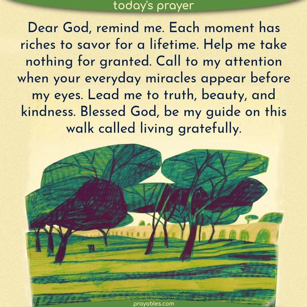 Dear God, each moment has riches to savor for a lifetime. I will take nothing for granted. I shall stand in attention when Your everyday miracles appear before my eyes. I walk in truth, beauty, and kindness. Thank You for guiding me on this walk called living gratefully.