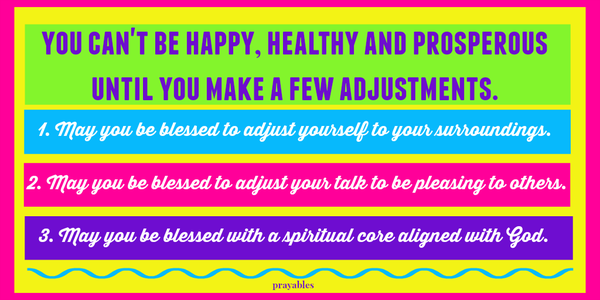 You can't be happy, healthy, and prosperous until you make a few adjustments. 1. May you be blessed to adjust yourself to your surroundings. 2. May you be blessed to adjust your talk to be pleasing to others. 3. May you be blessed with a
spiritual core always aligned with God.