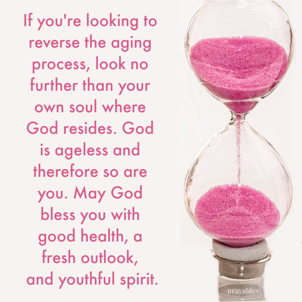 If you’re looking to reverse the aging process, look no further than your own soul where God resides. God is ageless and therefore so are you. May God bless you with good health, a fresh outlook, and youthful spirit.