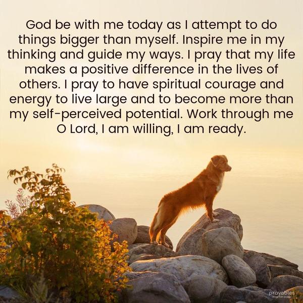 God be with me today as I attempt to do things bigger than myself. Inspire me in my thinking and guide my ways. I pray that my life makes a positive
difference in the lives of others. I pray to have spiritual courage and energy to live large and to become more than my self-perceived potential. Work through me O Lord, I am willing, I am ready.