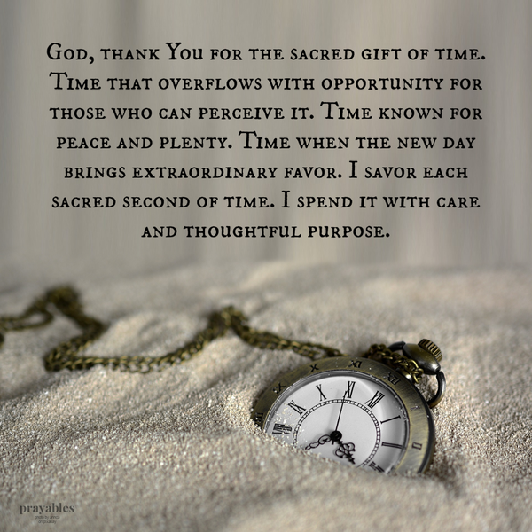 God, thank You for the sacred gift of time. Time that overflows with opportunity for those who can perceive it. Time known for peace and plenty. Time when the new day brings extraordinary favor. I savor each sacred second of time. I spend it with care and thoughtful purpose.