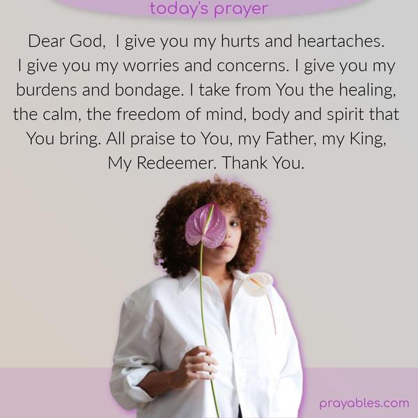 Dear God,  I give you my hurts and heartaches. I give you my worries and concerns. I give you my burdens and bondage. I take from You the healing, the calm, the freedom of mind, body, and spirit that You bring. All praise to You, my Father, my King, My Redeemer. Thank You.