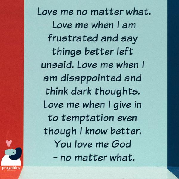 Love me no matter what. Love me when I am frustrated and say things better left unsaid. Love me when I’m disappointed and think dark thoughts I shouldn’t. Love me when I give
in to temptation even though I know better. Love me Oh God – no matter what.