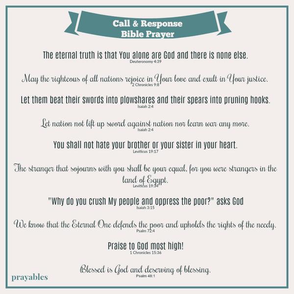 The eternal truth is that You alone are God and there is none else. Deuteronomy 4:39 May the righteous of all nations rejoice in Your love and exult in Your justice. 2 Chronicles 9:8 Let them beat their swords into plowshares and
their spears into pruning hooks. Isaiah 2:4 Let nation not lift up sword against nation nor learn war any more. Isaiah 2:4 You shall not hate your brother or your sister in your heart. Leviticus 19:17 The stranger that sojourns with you shall be your equal, for you were strangers in the land of Egypt. Leviticus 19:34 "Why do you crush My people and oppress the poor?" asks God Isaiah 3:15 We know that the Eternal One defends the poor and upholds the rights of the needy. Psalm 72:4
Praise to God most high! 1 Chronicles 15:36 Blessed is God and deserving of blessing. Psalm 48:1  
