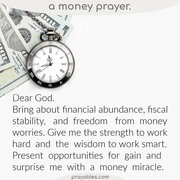 Money Prayer Dear God, Bring about financial abundance, fiscal stability, and freedom from money worries. Give me the strength to work hard
and the wisdom to work smart. Present opportunities for gain and surprise me with a money miracle. 