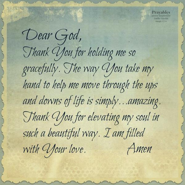 Dear God, Thank You for holding me so gracefully. The way You take my hand to help me move through the ups and downs of life is simply…amazing. Thank You for elevating my soul in such a beautiful way. I am filled with Your love.
Amen      – inspired by Sarita Vansha