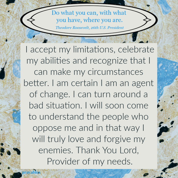 I accept my limitations, celebrate my abilities and recognize that I can make my circumstances better. I am certain I am an agent of change. I can turn around a bad situation. I will soon come to understand the people who oppose me and in
that way I will truly love and forgive my enemies. Thank You Lord, Provider of my needs.  “Do what you can, with what you have, where you are.” – Theodore Roosevelt, 26th U.S. President