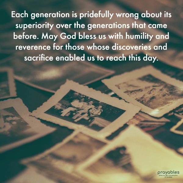 Each generation is pridefully wrong about its superiority over the generations that came before. May God bless you with humility and reverence for those whose discoveries and
sacrifice enabled us to reach this day.