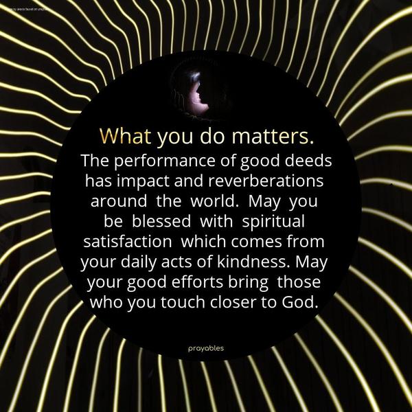 What you do matters. The performance of good deeds has an impact and reverberations around the world. May you be blessed with spiritual satisfaction, which comes from your daily acts of
kindness. May your good efforts bring those who you touch closer to God.