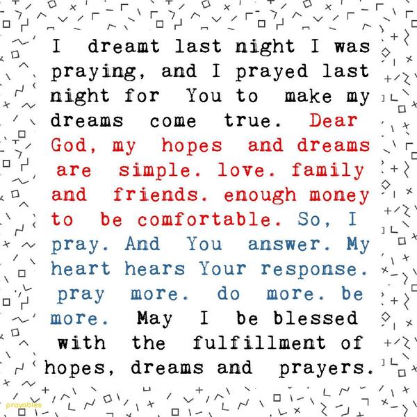 I  dreamt last night I was praying, and I prayed last night for  You to  make my dreams  come  true.  Dear God, my  hopes  and dreams are  simple. love. family and 
friends. enough money to  be comfortable. So, I pray. And  You  answer. My heart hears Your response. pray  more.  do  more. be more.  May  I  be blessed with  the  fulfillment of hopes, dreams and  prayers.