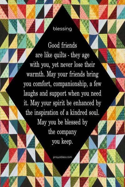 Good friends are like quilts – they age with you, yet never lose their warmth. May your friends bring you comfort, companionship, a few laughs and support when you need it. May your spirit be enhanced by the inspiration of a kindred soul. May you be blessed by the company you keep.