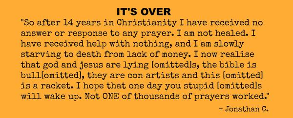 So after 14 years in Christianity I have received no answer or response to any prayer. I am not healed. I have received help with nothing, and I am slowly starving to death from lack of money. I now realise that god and jesus are
lying [omitted]s, the bible is bull[omitted], they are con artists and this [omitted] is a racket. I hope that one day you stupid [omitted]s will wake up. Not ONE of thousands of prayers worked.