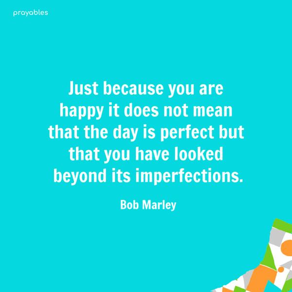 Just because you are happy it does not mean that the day is perfect but that you have looked beyond its imperfections. Bob Marley